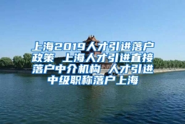 上海2019人才引进落户政策 上海人才引进直接落户中介机构 人才引进中级职称落户上海