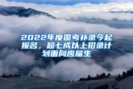 2022年度国考补录今起报名，超七成以上招录计划面向应届生