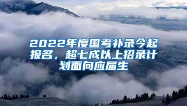 2022年度国考补录今起报名，超七成以上招录计划面向应届生