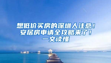 想低价买房的深圳人注意！安居房申请全攻略来了！一文读懂