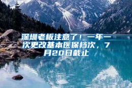 深圳老板注意了！一年一次更改基本医保档次，7月20日截止