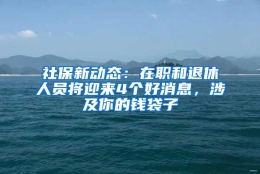 社保新动态：在职和退休人员将迎来4个好消息，涉及你的钱袋子