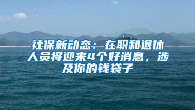 社保新动态：在职和退休人员将迎来4个好消息，涉及你的钱袋子