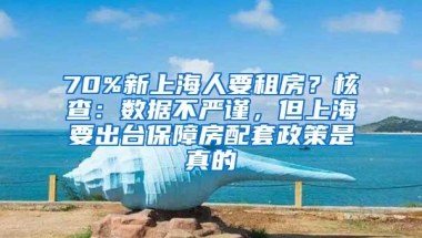 70%新上海人要租房？核查：数据不严谨，但上海要出台保障房配套政策是真的