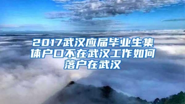 2017武汉应届毕业生集体户口不在武汉工作如何落户在武汉