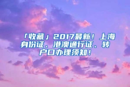 「收藏」2017最新！上海身份证、港澳通行证、转户口办理须知！