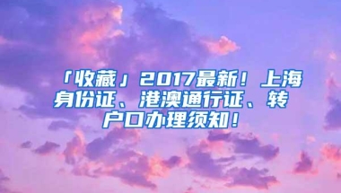 「收藏」2017最新！上海身份证、港澳通行证、转户口办理须知！