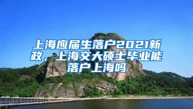 上海应届生落户2021新政，上海交大硕士毕业能落户上海吗