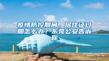 疫情防控期间，居住证过期怎么办？东莞公安告诉你