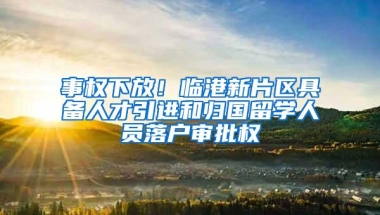 事权下放！临港新片区具备人才引进和归国留学人员落户审批权