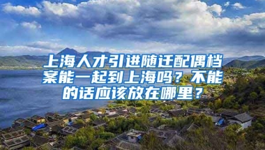 上海人才引进随迁配偶档案能一起到上海吗？不能的话应该放在哪里？