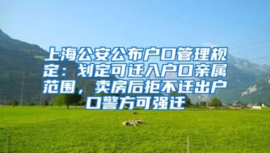 上海公安公布户口管理规定：划定可迁入户口亲属范围，卖房后拒不迁出户口警方可强迁