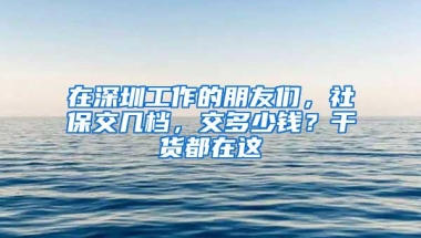 在深圳工作的朋友们，社保交几档，交多少钱？干货都在这