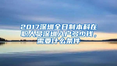 2017深圳全日制本科在职人员深圳入户多少钱，需要什么条件