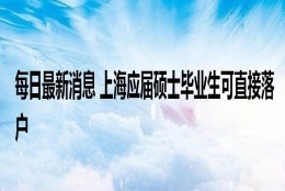 每日最新消息 上海应届硕士毕业生可直接落户