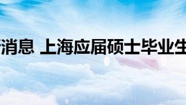 每日最新消息 上海应届硕士毕业生可直接落户