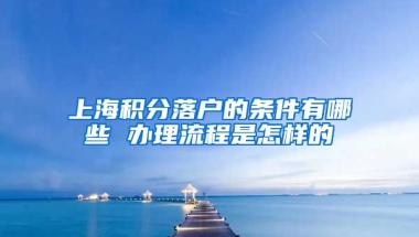 上海积分落户的条件有哪些 办理流程是怎样的