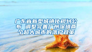 广东省新型城镇化规划公布 调整完善广州深圳两个超大城市的落户政策