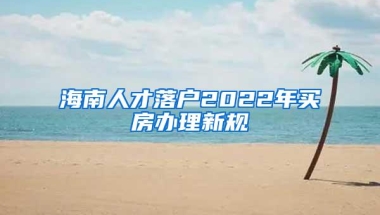 海南人才落户2022年买房办理新规