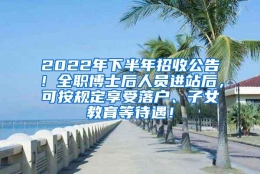 2022年下半年招收公告！全职博士后人员进站后，可按规定享受落户、子女教育等待遇！