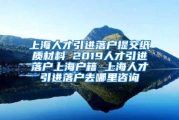 上海人才引进落户提交纸质材料 2019人才引进落户上海户籍 上海人才引进落户去哪里咨询