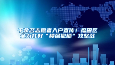 千余名志愿者入户宣传！福田区全力打好“楼层撤桶”攻坚战