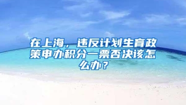 在上海，违反计划生育政策申办积分一票否决该怎么办？