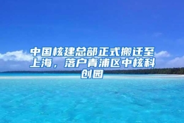 中国核建总部正式搬迁至上海，落户青浦区中核科创园