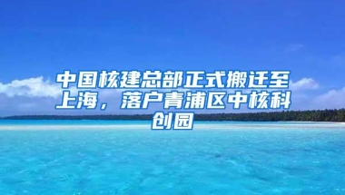 中国核建总部正式搬迁至上海，落户青浦区中核科创园