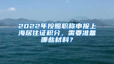 2022年按照职称申报上海居住证积分，需要准备哪些材料？