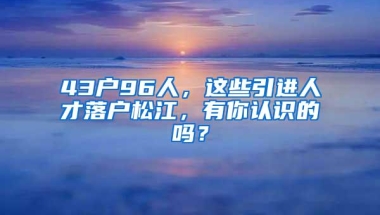 43户96人，这些引进人才落户松江，有你认识的吗？