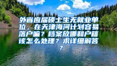 外省应届硕士生无就业单位，在天津海河计划容易落户嘛？档案放哪和户籍该怎么处理？求详细解答 ？