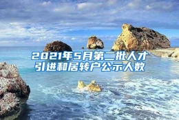 2021年5月第二批人才引进和居转户公示人数