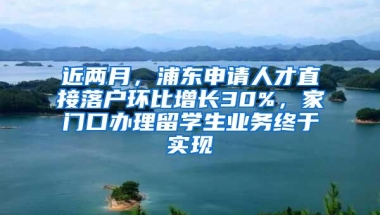 近两月，浦东申请人才直接落户环比增长30%，家门口办理留学生业务终于实现