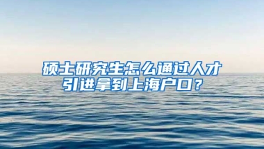 硕士研究生怎么通过人才引进拿到上海户口？