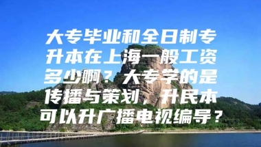 大专毕业和全日制专升本在上海一般工资多少啊？大专学的是传播与策划，升民本可以升广播电视编导？