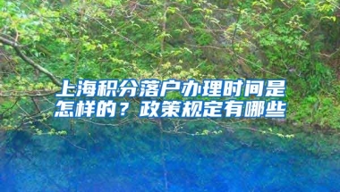 上海积分落户办理时间是怎样的？政策规定有哪些