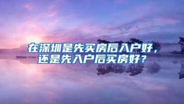 在深圳是先买房后入户好，还是先入户后买房好？