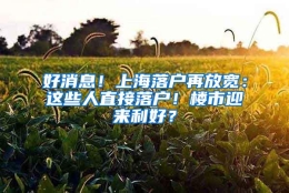 好消息！上海落户再放宽：这些人直接落户！楼市迎来利好？