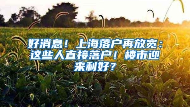 好消息！上海落户再放宽：这些人直接落户！楼市迎来利好？