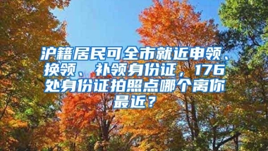 沪籍居民可全市就近申领、换领、补领身份证，176处身份证拍照点哪个离你最近？