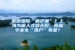 原创深陷“离沪潮”？上海为留人才放大招，应届毕业生“落户”有望？