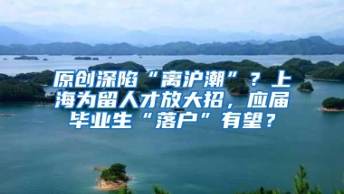 原创深陷“离沪潮”？上海为留人才放大招，应届毕业生“落户”有望？