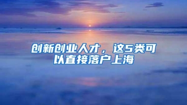 创新创业人才，这5类可以直接落户上海