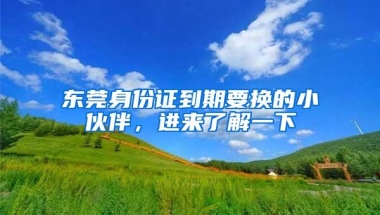 东莞身份证到期要换的小伙伴，进来了解一下