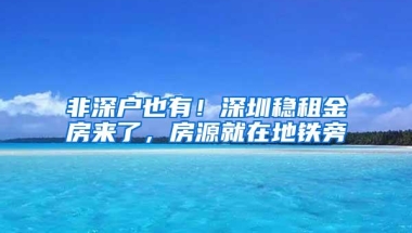 非深户也有！深圳稳租金房来了，房源就在地铁旁