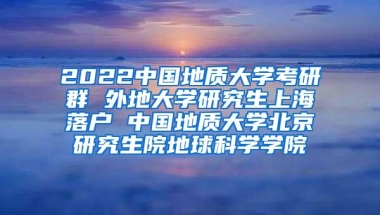 2022中国地质大学考研群 外地大学研究生上海落户 中国地质大学北京研究生院地球科学学院