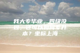 我大专毕业，四级没过，还可以如何专升本？坐标上海