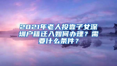 2021年老人投靠子女深圳户籍迁入如何办理？需要什么条件？