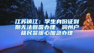 江苏镇江：学生身份证到期无法回国办理，润州户籍民警暖心加急办理